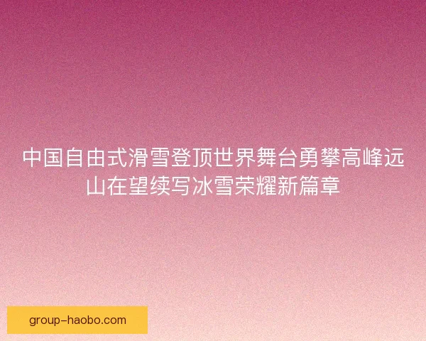 中国自由式滑雪登顶世界舞台勇攀高峰远山在望续写冰雪荣耀新篇章