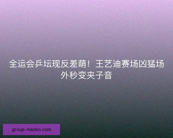 全运会乒坛现反差萌！王艺迪赛场凶猛场外秒变夹子音