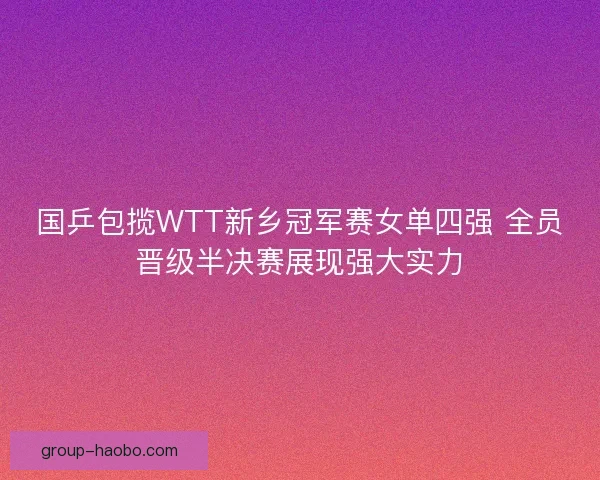 国乒包揽WTT新乡冠军赛女单四强 全员晋级半决赛展现强大实力 国乒包揽WTT新乡冠军赛女单四强 全员晋级半决赛展现强大实力