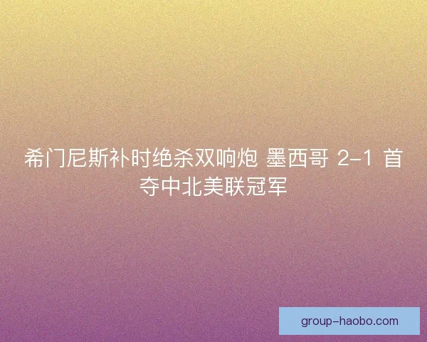 希门尼斯补时绝杀双响炮 墨西哥 2-1 首夺中北美联冠军