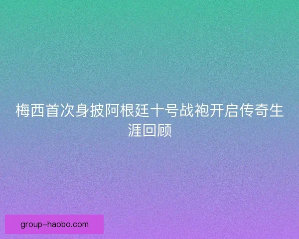 梅西首次身披阿根廷十号战袍开启传奇生涯回顾