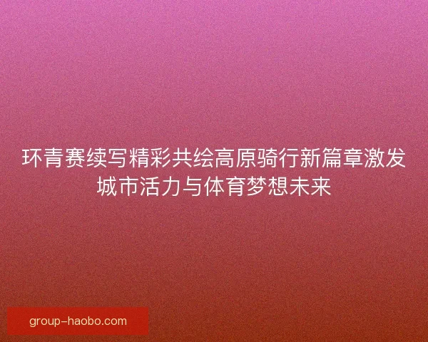 环青赛续写精彩共绘高原骑行新篇章激发城市活力与体育梦想未来