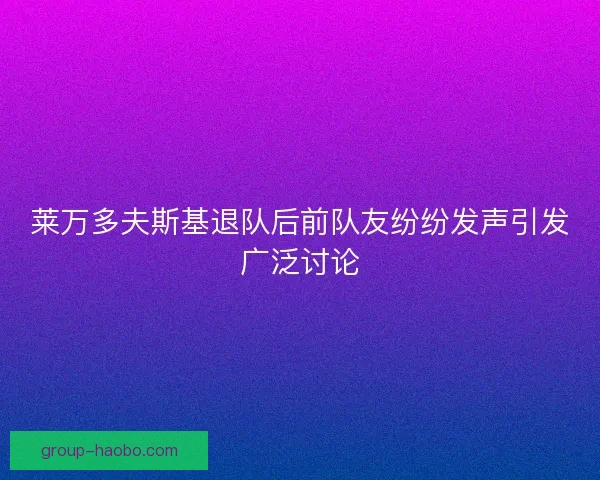 莱万多夫斯基退队后前队友纷纷发声引发广泛讨论