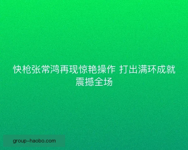 快枪张常鸿再现惊艳操作 打出满环成就震撼全场 快枪张常鸿再现惊艳操作 打出满环成就震撼全场