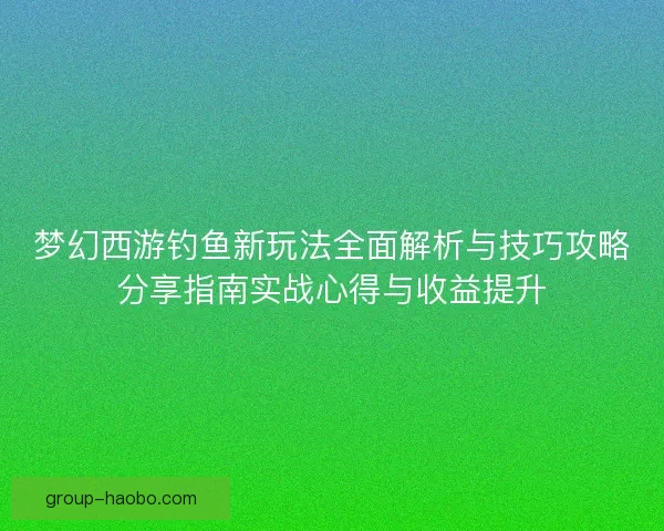 梦幻西游钓鱼新玩法全面解析与技巧攻略分享指南实战心得与收益提升