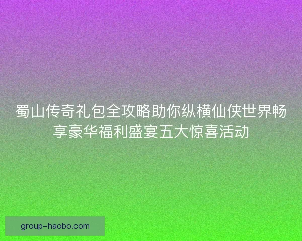 蜀山传奇礼包全攻略助你纵横仙侠世界畅享豪华福利盛宴五大惊喜活动