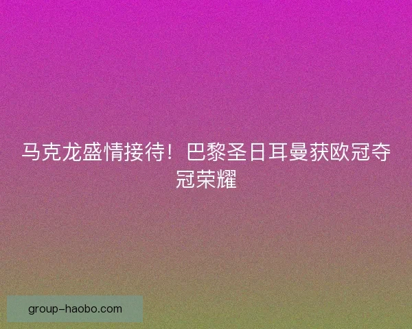 马克龙盛情接待！巴黎圣日耳曼获欧冠夺冠荣耀