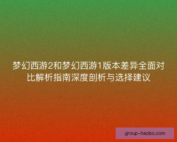 梦幻西游2和梦幻西游1版本差异全面对比解析指南深度剖析与选择建议