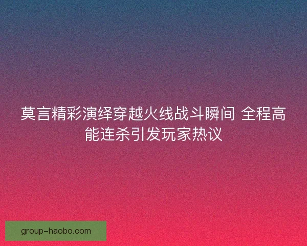 莫言精彩演绎穿越火线战斗瞬间 全程高能连杀引发玩家热议
