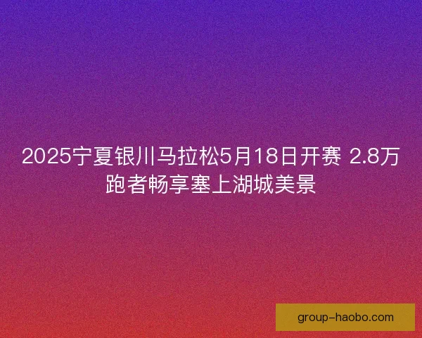 2025宁夏银川马拉松5月18日开赛 2.8万跑者畅享塞上湖城美景