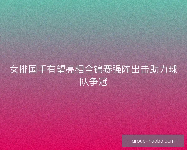 女排国手有望亮相全锦赛强阵出击助力球队争冠 女排国手有望亮相全锦赛强阵出击助力球队争冠